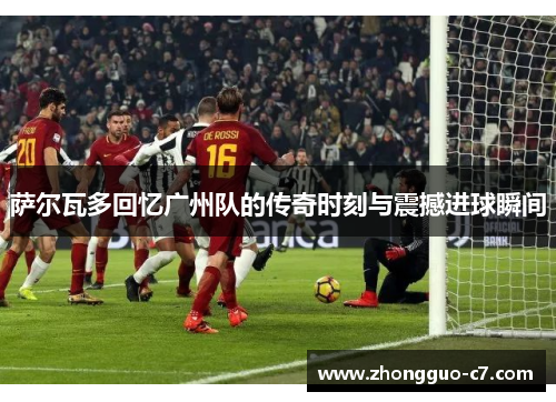 萨尔瓦多回忆广州队的传奇时刻与震撼进球瞬间 萨尔瓦多回忆广州队的传奇时刻与震撼进球瞬间