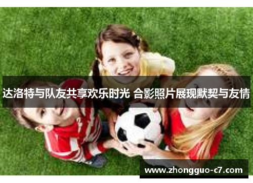 达洛特与队友共享欢乐时光 合影照片展现默契与友情 达洛特与队友共享欢乐时光 合影照片展现默契与友情