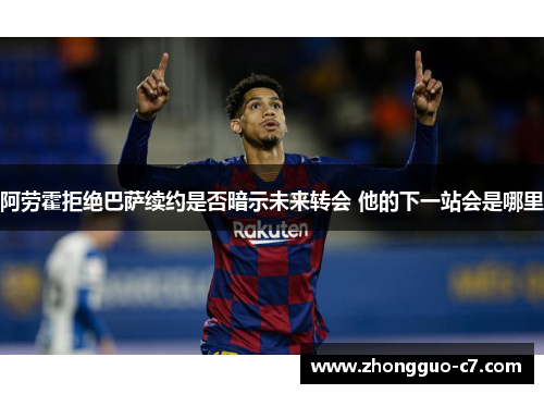 阿劳霍拒绝巴萨续约是否暗示未来转会 他的下一站会是哪里 阿劳霍拒绝巴萨续约是否暗示未来转会 他的下一站会是哪里