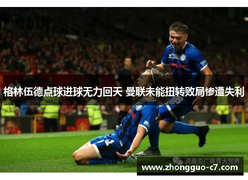 格林伍德点球进球无力回天 曼联未能扭转败局惨遭失利 格林伍德点球进球无力回天 曼联未能扭转败局惨遭失利
